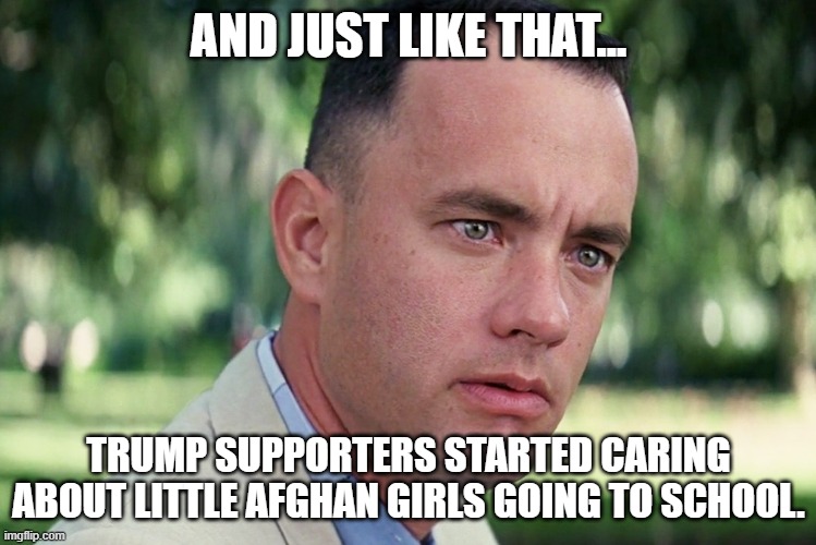 There's plenty of hypocrisy to go around. | AND JUST LIKE THAT... TRUMP SUPPORTERS STARTED CARING ABOUT LITTLE AFGHAN GIRLS GOING TO SCHOOL. | image tagged in memes,and just like that,afghanistan,donald trump | made w/ Imgflip meme maker