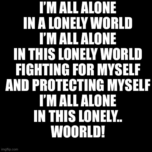 I’m all alone | I’M ALL ALONE
IN A LONELY WORLD
I’M ALL ALONE
IN THIS LONELY WORLD
FIGHTING FOR MYSELF
AND PROTECTING MYSELF
I’M ALL ALONE
IN THIS LONELY..
WOORLD! | image tagged in memes,blank transparent square | made w/ Imgflip meme maker
