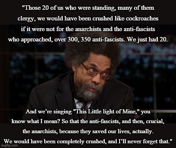 --Cornel West talking about Charlottesville. | "Those 20 of us who were standing, many of them clergy, we would have been crushed like cockroaches if it were not for the anarchists and the anti-fascists who approached, over 300, 350 anti-fascists. We just had 20. And we’re singing "This Little light of Mine," you know what I mean? So that the anti-fascists, and then, crucial, the anarchists, because they saved our lives, actually. We would have been completely crushed, and I’ll never forget that." | image tagged in cornel west,antifa,right wing,violence | made w/ Imgflip meme maker