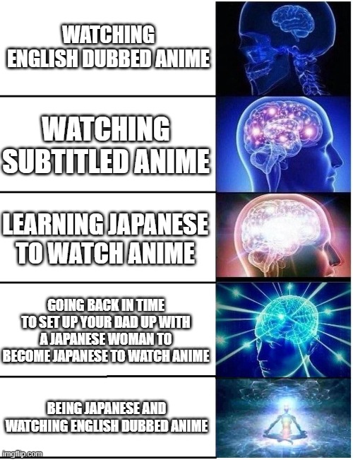 Anime | WATCHING ENGLISH DUBBED ANIME; WATCHING SUBTITLED ANIME; LEARNING JAPANESE TO WATCH ANIME; GOING BACK IN TIME TO SET UP YOUR DAD UP WITH A JAPANESE WOMAN TO BECOME JAPANESE TO WATCH ANIME; BEING JAPANESE AND WATCHING ENGLISH DUBBED ANIME | image tagged in expanding brain 5 panel,funny,anime,cool,funny memes | made w/ Imgflip meme maker