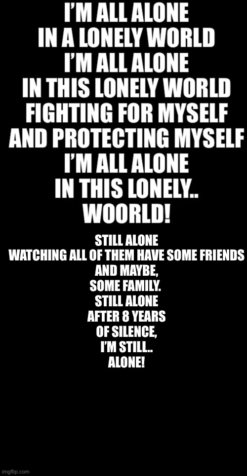 Second verse for lonely | STILL ALONE
WATCHING ALL OF THEM HAVE SOME FRIENDS
AND MAYBE,
SOME FAMILY. 
STILL ALONE
AFTER 8 YEARS
OF SILENCE,
I’M STILL..
ALONE! | image tagged in memes,blank transparent square | made w/ Imgflip meme maker