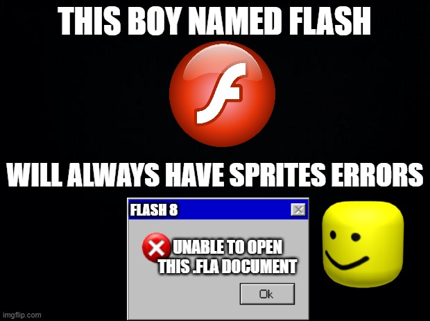 flash error | THIS BOY NAMED FLASH; WILL ALWAYS HAVE SPRITES ERRORS; FLASH 8; UNABLE TO OPEN THIS .FLA DOCUMENT | image tagged in black background | made w/ Imgflip meme maker