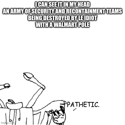 ' | I CAN SEE IT IN MY HEAD
AN ARMY OF SECURITY AND RECONTAINMENT TEAMS
BEING DESTROYED BY LE IDIOT
WITH A WALMART POLE | made w/ Imgflip meme maker