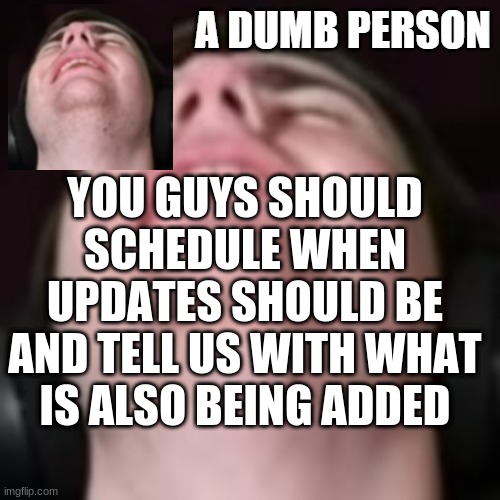 E | YOU GUYS SHOULD SCHEDULE WHEN UPDATES SHOULD BE AND TELL US WITH WHAT IS ALSO BEING ADDED | image tagged in e | made w/ Imgflip meme maker