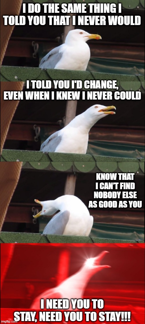 The Kid LAROI | I DO THE SAME THING I TOLD YOU THAT I NEVER WOULD; I TOLD YOU I'D CHANGE, EVEN WHEN I KNEW I NEVER COULD; KNOW THAT I CAN'T FIND NOBODY ELSE AS GOOD AS YOU; I NEED YOU TO STAY, NEED YOU TO STAY!!! | image tagged in memes,inhaling seagull | made w/ Imgflip meme maker