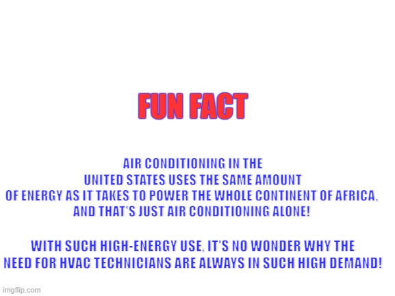 hvac funfact | AIR CONDITIONING IN THE UNITED STATES USES THE SAME AMOUNT OF ENERGY AS IT TAKES TO POWER THE WHOLE CONTINENT OF AFRICA, 
AND THAT'S JUST AIR CONDITIONING ALONE! FUN FACT; WITH SUCH HIGH-ENERGY USE, IT'S NO WONDER WHY THE NEED FOR HVAC TECHNICIANS ARE ALWAYS IN SUCH HIGH DEMAND! | image tagged in blank white template | made w/ Imgflip meme maker