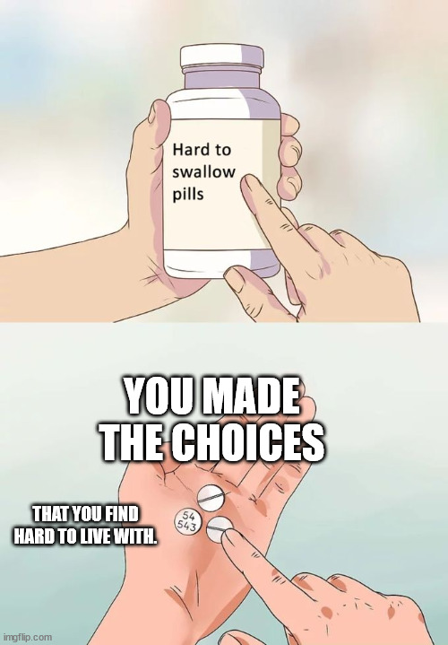 Choices | YOU MADE THE CHOICES; THAT YOU FIND HARD TO LIVE WITH. | image tagged in memes,hard to swallow pills | made w/ Imgflip meme maker