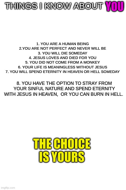 Read this to gain everything...ignore this to gain nothing. | YOU; THINGS I KNOW ABOUT YOU; 1. YOU ARE A HUMAN BEING

2.YOU ARE NOT PERFECT AND NEVER WILL BE

3. YOU WILL DIE SOMEDAY

4. JESUS LOVES AND DIED FOR YOU

5. YOU DID NOT COME FROM A MONKEY

6. YOUR LIFE IS MEANINGLESS WITHOUT JESUS

7. YOU WILL SPEND ETERNITY IN HEAVEN OR HELL SOMEDAY; 8. YOU HAVE THE OPTION TO STRAY FROM YOUR SINFUL NATURE AND SPEND ETERNITY WITH JESUS IN HEAVEN,  OR YOU CAN BURN IN HELL. THE CHOICE IS YOURS | image tagged in blank white template | made w/ Imgflip meme maker