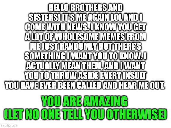 i come with newz | HELLO BROTHERS AND SISTERS! IT’S ME AGAIN LOL AND I COME WITH NEWS. I KNOW YOU GET A LOT OF WHOLESOME MEMES FROM ME JUST RANDOMLY BUT THERE’S SOMETHING I WANT YOU TO KNOW. I ACTUALLY MEAN THEM, AND I WANT YOU TO THROW ASIDE EVERY INSULT YOU HAVE EVER BEEN CALLED AND HEAR ME OUT. YOU ARE AMAZING 

(LET NO ONE TELL YOU OTHERWISE) | image tagged in blank white template | made w/ Imgflip meme maker