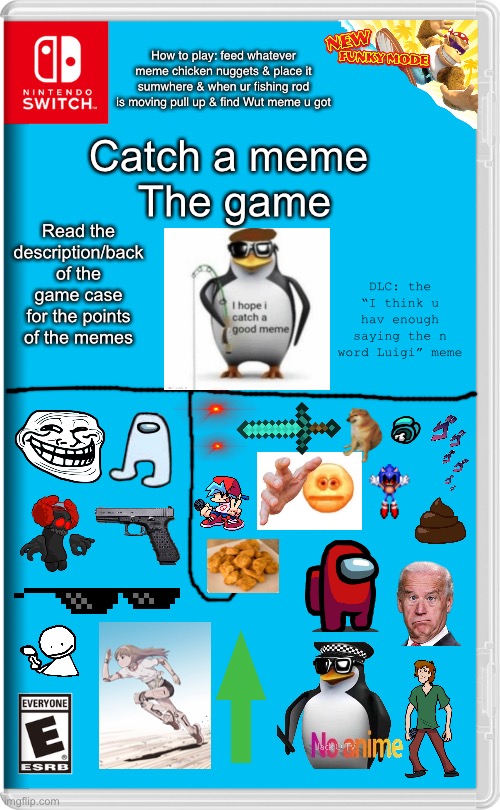 Nintendo Switch | 50%/ 5 points = cursed emoji, Sonic exe, Boyfriend, tricky & ded body

40%/ 9 points = diamond sword, JoKe Biden,  cheems & poop

30%/ 15 points = running anime, Bob, jojo & Glock

25%/ 25 points = bøsj & troll face

10%/ 50 points = among us & AMOGUS

5%/ 75 points = sunglasses & long upvote

2%/ 100 points = 2 red eyes & no anime; How to play: feed whatever meme chicken nuggets & place it sumwhere & when ur fishing rod is moving pull up & find Wut meme u got; Catch a meme 
The game; Read the description/back of the game case for the points of the memes; DLC: the “I think u hav enough saying the n word Luigi” meme | image tagged in nintendo switch | made w/ Imgflip meme maker