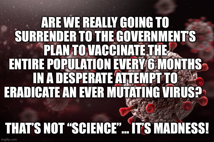 Vaccination Madness | ARE WE REALLY GOING TO SURRENDER TO THE GOVERNMENT’S PLAN TO VACCINATE THE ENTIRE POPULATION EVERY 6 MONTHS IN A DESPERATE ATTEMPT TO ERADICATE AN EVER MUTATING VIRUS? THAT’S NOT “SCIENCE”… IT’S MADNESS! | image tagged in covid 19,covid,vaccine,vaccination,government | made w/ Imgflip meme maker