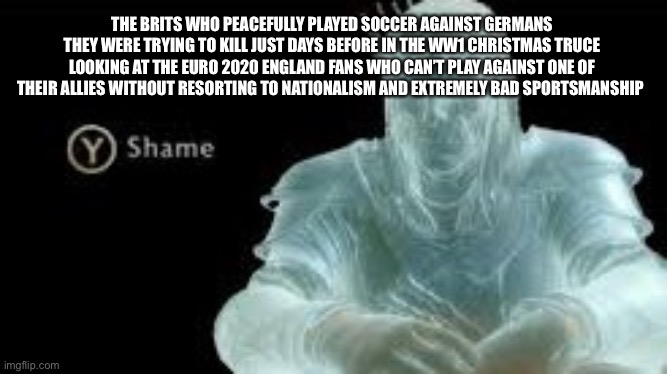 Christmas Truce vs. Euro 2020 | THE BRITS WHO PEACEFULLY PLAYED SOCCER AGAINST GERMANS THEY WERE TRYING TO KILL JUST DAYS BEFORE IN THE WW1 CHRISTMAS TRUCE LOOKING AT THE EURO 2020 ENGLAND FANS WHO CAN’T PLAY AGAINST ONE OF THEIR ALLIES WITHOUT RESORTING TO NATIONALISM AND EXTREMELY BAD SPORTSMANSHIP | image tagged in y shame | made w/ Imgflip meme maker