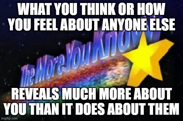 Reflect On That | WHAT YOU THINK OR HOW YOU FEEL ABOUT ANYONE ELSE; REVEALS MUCH MORE ABOUT YOU THAN IT DOES ABOUT THEM | image tagged in the more you know,think,feel,socially awkward,judgemental,judgement | made w/ Imgflip meme maker