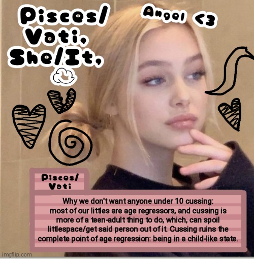 Why we don't want anyone under 10 cussing: most of our littles are age regressors, and cussing is more of a teen-adult thing to do, which, can spoil littlespace/get said person out of it. Cussing ruins the complete point of age regression: being in a child-like state. | image tagged in pisces/vati | made w/ Imgflip meme maker