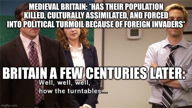 A few centuries later… | MEDIEVAL BRITAIN: *HAS THEIR POPULATION KILLED, CULTURALLY ASSIMILATED, AND FORCED INTO POLITICAL TURMOIL BECAUSE OF FOREIGN INVADERS*; BRITAIN A FEW CENTURIES LATER: | image tagged in how the turntables | made w/ Imgflip meme maker