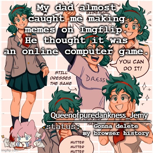 Jemy temp #12 | My dad almost caught me making memes on Imgflip. He thought it was an online computer game. Gonna delete my browser history | image tagged in jemy temp 12 | made w/ Imgflip meme maker