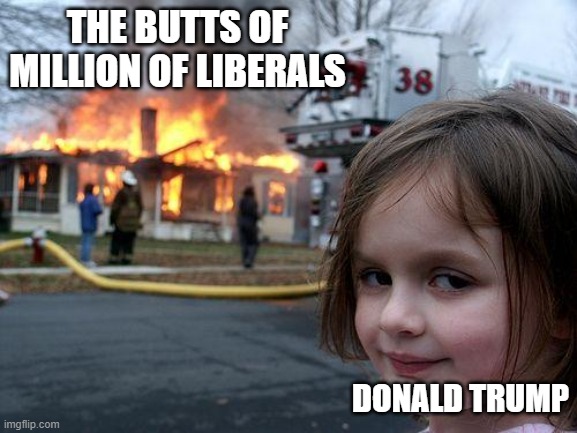 "Make Liberals Cry Again" - Donald Trump Jr. | THE BUTTS OF MILLION OF LIBERALS; DONALD TRUMP | image tagged in memes,disaster girl,butthurt,liberals,trump,cry | made w/ Imgflip meme maker