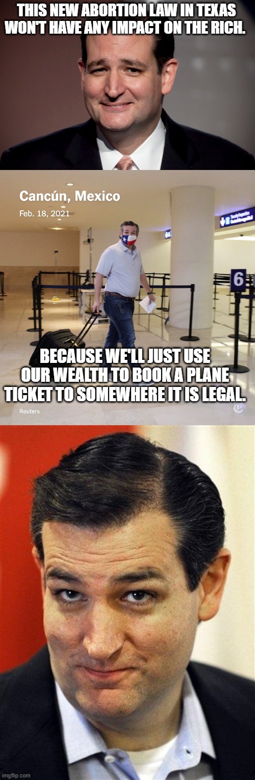 It's about punishing poor women | THIS NEW ABORTION LAW IN TEXAS WON'T HAVE ANY IMPACT ON THE RICH. BECAUSE WE'LL JUST USE OUR WEALTH TO BOOK A PLANE TICKET TO SOMEWHERE IT IS LEGAL. | image tagged in ted cruz,ted cruz cancun,bashful ted cruz | made w/ Imgflip meme maker