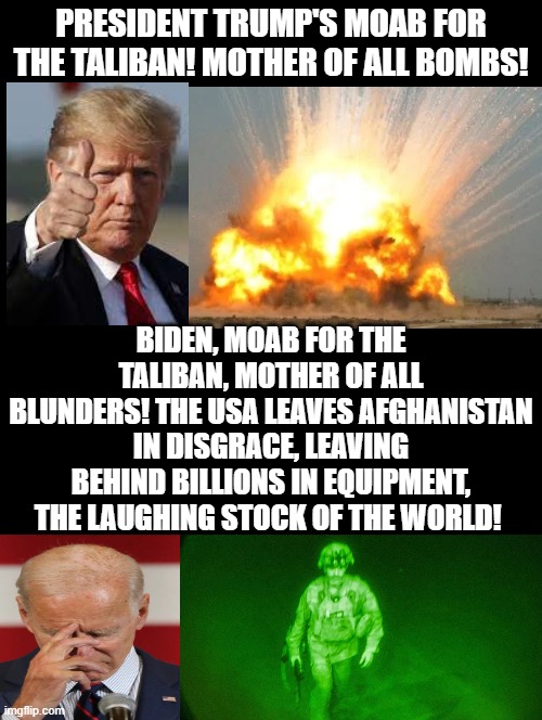Which MOAB President do you support! Mother of All Bombs, Trump or Mother of all Blunders, Biden! | PRESIDENT TRUMP'S MOAB FOR THE TALIBAN! MOTHER OF ALL BOMBS! BIDEN, MOAB FOR THE TALIBAN, MOTHER OF ALL BLUNDERS! THE USA LEAVES AFGHANISTAN IN DISGRACE, LEAVING BEHIND BILLIONS IN EQUIPMENT, THE LAUGHING STOCK OF THE WORLD! | image tagged in moab,trump,sad joe biden,idiots,morons,stupid liberals | made w/ Imgflip meme maker
