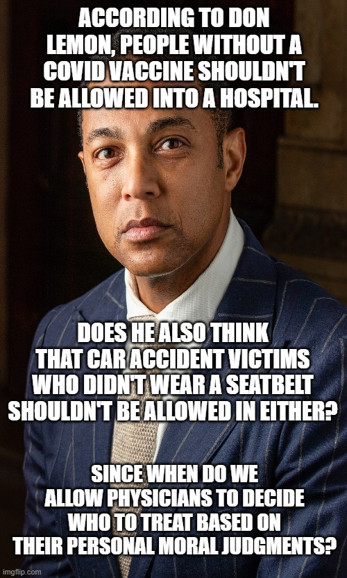 Doctors Can Choose Arbitrarily Who They Will Help | ACCORDING TO DON LEMON, PEOPLE WITHOUT A COVID VACCINE SHOULDN'T BE ALLOWED INTO A HOSPITAL. DOES HE ALSO THINK THAT CAR ACCIDENT VICTIMS WHO DIDN'T WEAR A SEATBELT SHOULDN'T BE ALLOWED IN EITHER? SINCE WHEN DO WE ALLOW PHYSICIANS TO DECIDE WHO TO TREAT BASED ON THEIR PERSONAL MORAL JUDGMENTS? | image tagged in don lemon,covid,biased media,uncompassionate,propagandist,hippocratic oath optional | made w/ Imgflip meme maker