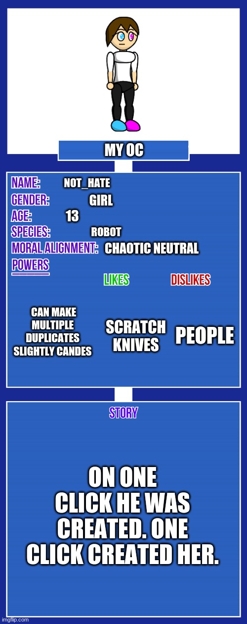 OC full showcase V2 | MY OC; NOT_HATE; GIRL; 13; ROBOT; CHAOTIC NEUTRAL; CAN MAKE MULTIPLE DUPLICATES SLIGHTLY CANDES; PEOPLE; SCRATCH
KNIVES; ON ONE CLICK HE WAS CREATED. ONE CLICK CREATED HER. | image tagged in oc full showcase v2 | made w/ Imgflip meme maker