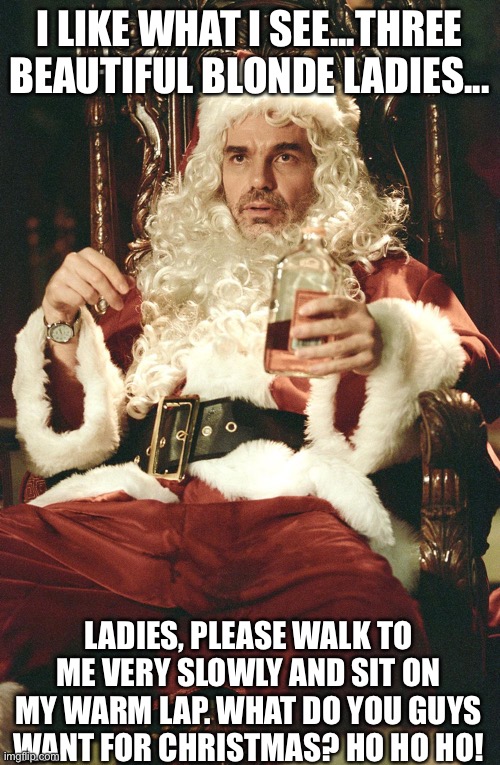 A Bad Santa Joke | I LIKE WHAT I SEE...THREE BEAUTIFUL BLONDE LADIES... LADIES, PLEASE WALK TO ME VERY SLOWLY AND SIT ON MY WARM LAP. WHAT DO YOU GUYS WANT FOR CHRISTMAS? HO HO HO! | image tagged in bad santa,blondes,ladies,christmas,beautiful,christians | made w/ Imgflip meme maker