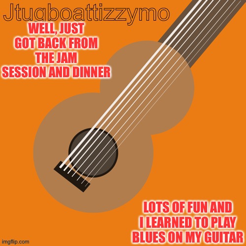 I led a 35 minute improvision with two guitars and a keyboard | WELL, JUST GOT BACK FROM THE JAM SESSION AND DINNER; LOTS OF FUN AND I LEARNED TO PLAY BLUES ON MY GUITAR | image tagged in jtugboattizzymo announcement temp | made w/ Imgflip meme maker