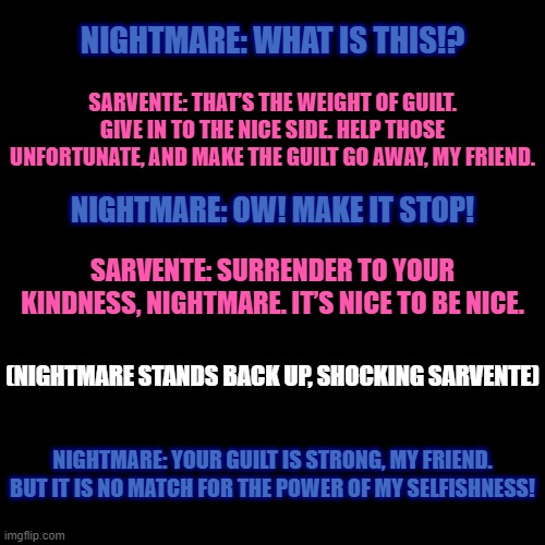 Sarvente tries using the weight of guilt on Nootmare, and then THIS HAPPENS | NIGHTMARE: WHAT IS THIS!? SARVENTE: THAT’S THE WEIGHT OF GUILT. GIVE IN TO THE NICE SIDE. HELP THOSE UNFORTUNATE, AND MAKE THE GUILT GO AWAY, MY FRIEND. NIGHTMARE: OW! MAKE IT STOP! SARVENTE: SURRENDER TO YOUR KINDNESS, NIGHTMARE. IT’S NICE TO BE NICE. (NIGHTMARE STANDS BACK UP, SHOCKING SARVENTE); NIGHTMARE: YOUR GUILT IS STRONG, MY FRIEND. BUT IT IS NO MATCH FOR THE POWER OF MY SELFISHNESS! | image tagged in there's a reference somewhere | made w/ Imgflip meme maker