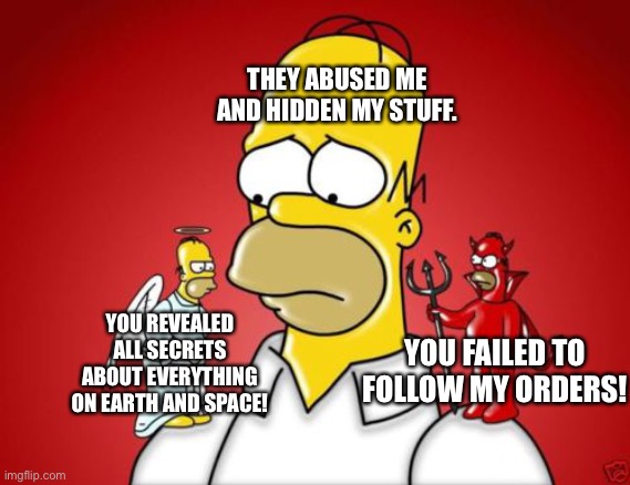 D’oh! | THEY ABUSED ME AND HIDDEN MY STUFF. YOU REVEALED ALL SECRETS ABOUT EVERYTHING ON EARTH AND SPACE! YOU FAILED TO FOLLOW MY ORDERS! | image tagged in homer simpson angel devil,earth,space,reveal,orders | made w/ Imgflip meme maker