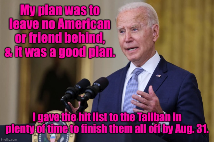 If they were still alive, it’s the Taliban’s fault, not mine. | My plan was to leave no American or friend behind, & it was a good plan. I gave the hit list to the Taliban in plenty of time to finish them all off by Aug. 31. | image tagged in joe biden,hit list to taliban,evacuation fail,afghanistan | made w/ Imgflip meme maker