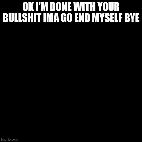 This is a suicide announcement | OK I'M DONE WITH YOUR BULLSHIT IMA GO END MYSELF BYE | image tagged in memes,blank transparent square | made w/ Imgflip meme maker