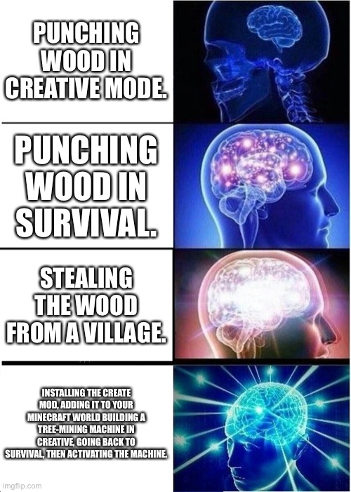 Expanding Brain | PUNCHING WOOD IN CREATIVE MODE. PUNCHING WOOD IN SURVIVAL. STEALING THE WOOD FROM A VILLAGE. INSTALLING THE CREATE MOD, ADDING IT TO YOUR MINECRAFT WORLD BUILDING A TREE-MINING MACHINE IN CREATIVE, GOING BACK TO SURVIVAL, THEN ACTIVATING THE MACHINE. | image tagged in memes,expanding brain | made w/ Imgflip meme maker