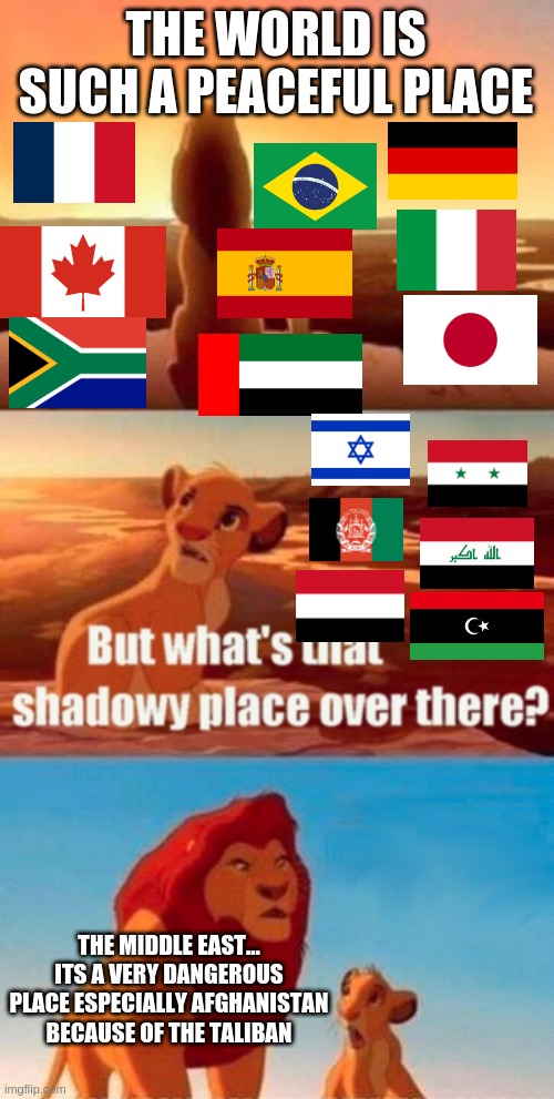 The World is sometimes peaceful and dangerous | THE WORLD IS SUCH A PEACEFUL PLACE; THE MIDDLE EAST... ITS A VERY DANGEROUS PLACE ESPECIALLY AFGHANISTAN BECAUSE OF THE TALIBAN | image tagged in memes,simba shadowy place | made w/ Imgflip meme maker