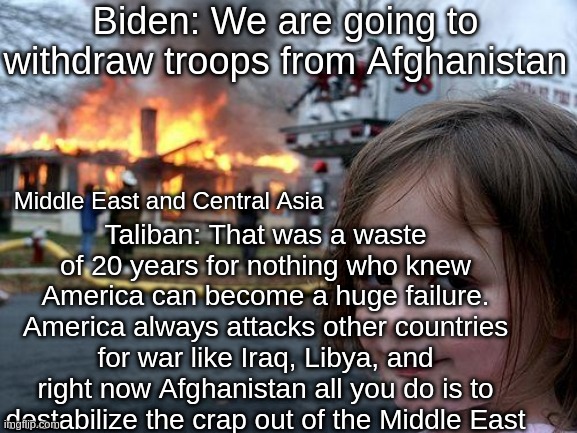This is kinda true tho | Biden: We are going to withdraw troops from Afghanistan; Taliban: That was a waste of 20 years for nothing who knew America can become a huge failure. America always attacks other countries for war like Iraq, Libya, and right now Afghanistan all you do is to destabilize the crap out of the Middle East; Middle East and Central Asia | image tagged in memes,disaster girl | made w/ Imgflip meme maker