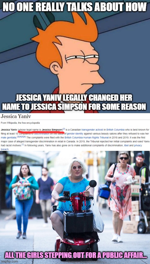 I feel awful for the real Jessica Simpson | NO ONE REALLY TALKS ABOUT HOW; JESSICA YANIV LEGALLY CHANGED HER NAME TO JESSICA SIMPSON FOR SOME REASON; ALL THE GIRLS STEPPING OUT FOR A PUBLIC AFFAIR... | image tagged in memes,futurama fry,song,transgender,name,weirdo | made w/ Imgflip meme maker