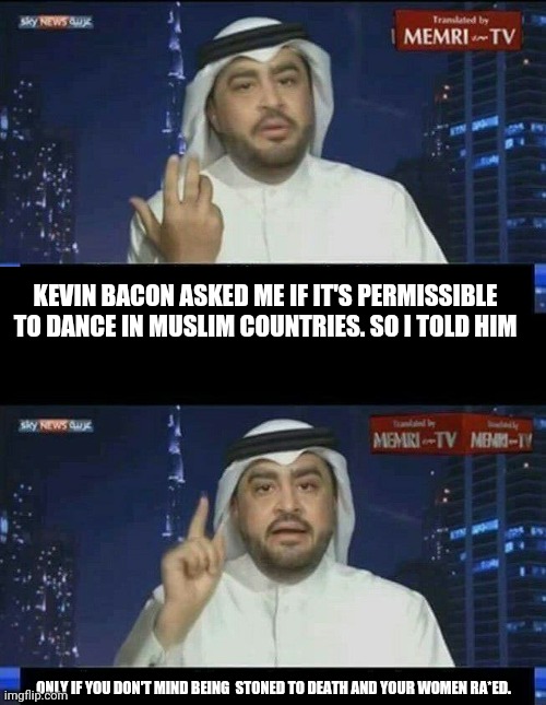 KEVIN BACON ASKED ME IF IT'S PERMISSIBLE TO DANCE IN MUSLIM COUNTRIES. SO I TOLD HIM ONLY IF YOU DON'T MIND BEING  STONED TO DEATH AND YOUR  | made w/ Imgflip meme maker