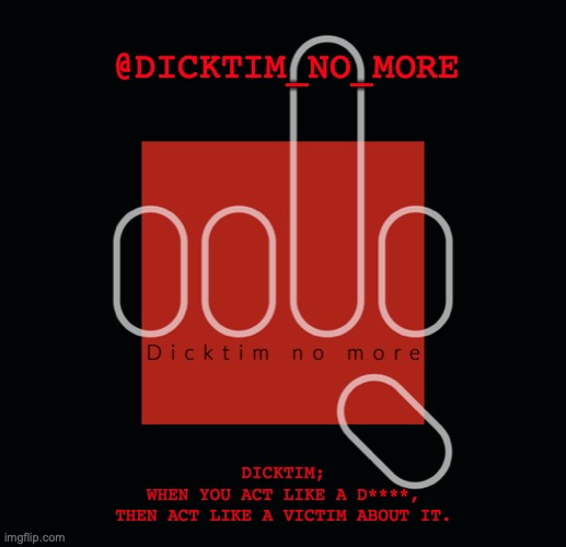 Dicktim_no_more | @DICKTIM_NO_MORE; DICKTIM;
WHEN YOU ACT LIKE A D****,
THEN ACT LIKE A VICTIM ABOUT IT. | image tagged in dicktim_no_more | made w/ Imgflip meme maker