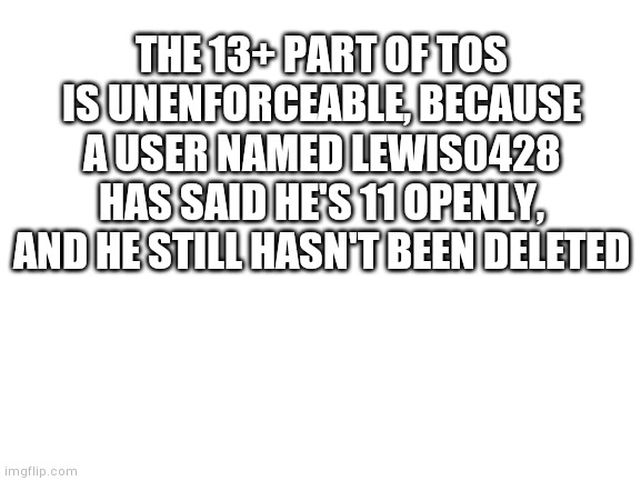 Blank White Template | THE 13+ PART OF TOS IS UNENFORCEABLE, BECAUSE A USER NAMED LEWIS0428 HAS SAID HE'S 11 OPENLY, AND HE STILL HASN'T BEEN DELETED | image tagged in blank white template | made w/ Imgflip meme maker