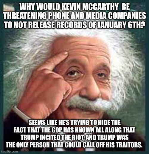 AA A eistien einstien | WHY WOULD KEVIN MCCARTHY  BE THREATENING PHONE AND MEDIA COMPANIES TO NOT RELEASE RECORDS OF JANUARY 6TH? SEEMS LIKE HE’S TRYING TO HIDE THE FACT THAT THE GOP HAS KNOWN ALL ALONG THAT TRUMP INCITED THE RIOT, AND TRUMP WAS THE ONLY PERSON THAT COULD CALL OFF HIS TRAITORS. | image tagged in aa a eistien einstien | made w/ Imgflip meme maker