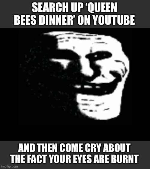 Send this to random dip sheets. | SEARCH UP ‘QUEEN BEES DINNER’ ON YOUTUBE; AND THEN COME CRY ABOUT THE FACT YOUR EYES ARE BURNT | image tagged in trollge,oh no,oh god why,cursed image,memes,help me | made w/ Imgflip meme maker