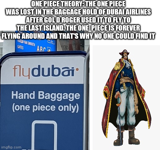 I saw this at the airport | ONE PIECE THEORY: THE ONE PIECE WAS LOST IN THE BAGGAGE HOLD OF DUBAI AIRLINES AFTER GOL D ROGER USED IT TO FLY TO THE LAST ISLAND. THE ONE  PIECE IS FOREVER FLYING AROUND AND THAT'S WHY NO ONE COULD FIND IT | image tagged in blank white template | made w/ Imgflip meme maker