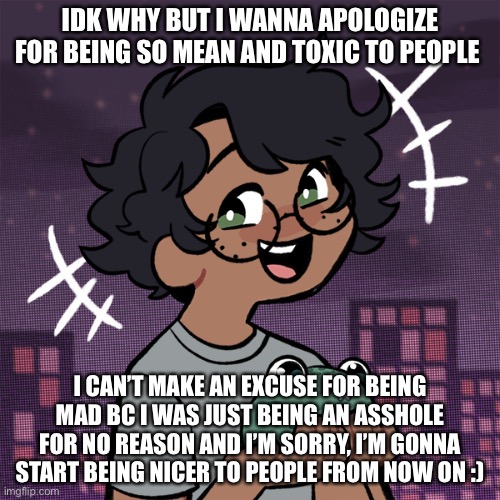 :D | IDK WHY BUT I WANNA APOLOGIZE FOR BEING SO MEAN AND TOXIC TO PEOPLE; I CAN’T MAKE AN EXCUSE FOR BEING MAD BC I WAS JUST BEING AN ASSHOLE FOR NO REASON AND I’M SORRY, I’M GONNA START BEING NICER TO PEOPLE FROM NOW ON :) | image tagged in ram3n picrew | made w/ Imgflip meme maker