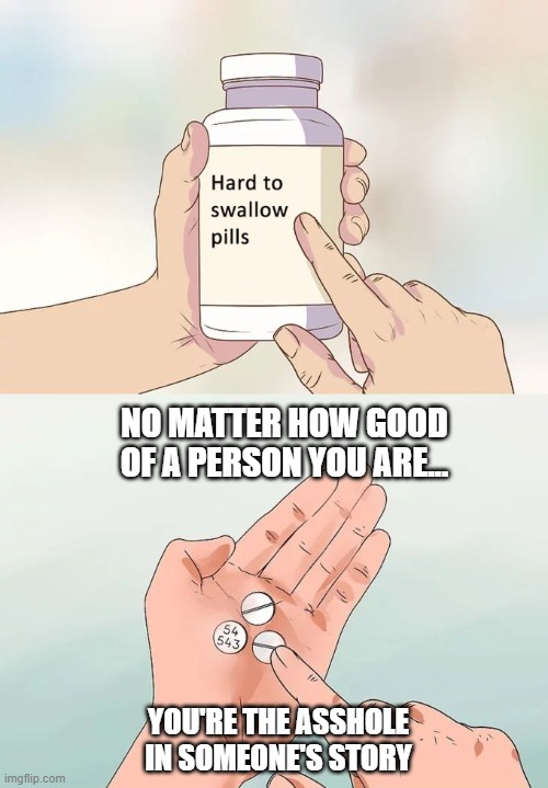 Tough to Swallow | NO MATTER HOW GOOD OF A PERSON YOU ARE... YOU'RE THE ASSHOLE IN SOMEONE'S STORY | image tagged in memes,hard to swallow pills | made w/ Imgflip meme maker