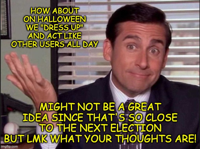 For anyone wanting to say I've already run out of ideas, I haven't. Just finalising Congress so hey, making ideas! | HOW ABOUT ON HALLOWEEN WE "DRESS UP" AND ACT LIKE OTHER USERS ALL DAY; MIGHT NOT BE A GREAT IDEA SINCE THAT'S SO CLOSE TO THE NEXT ELECTION BUT LMK WHAT YOUR THOUGHTS ARE! | image tagged in michael scott,memes,unfunny | made w/ Imgflip meme maker