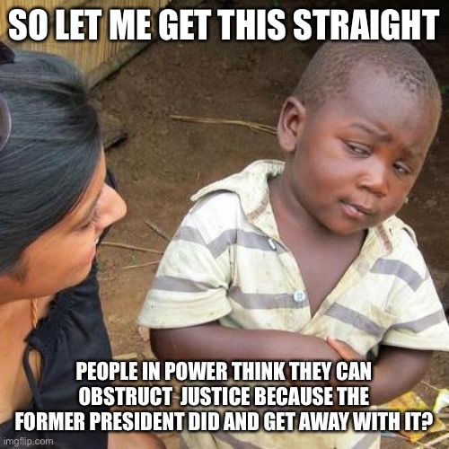 Third World Skeptical Kid Meme | SO LET ME GET THIS STRAIGHT PEOPLE IN POWER THINK THEY CAN OBSTRUCT  JUSTICE BECAUSE THE FORMER PRESIDENT DID AND GET AWAY WITH IT? | image tagged in memes,third world skeptical kid | made w/ Imgflip meme maker