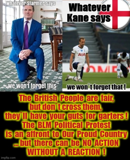 There can be NO ACTION WITHOUT A REACTION ! | The  British  People  are  fair,
but don`t cross them, 
they`ll  have  your  guts  for  garters !
The  BLM  Political  Protest
is  an  affront  to  Our  Proud  Country
... but  there  can  be  NO  ACTION
WITHOUT  A  REACTION  ! | made w/ Imgflip meme maker