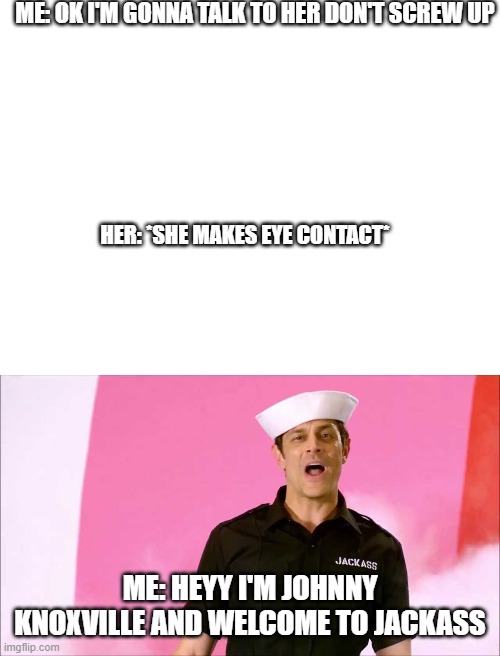 social skills for guys | ME: OK I'M GONNA TALK TO HER DON'T SCREW UP; HER: *SHE MAKES EYE CONTACT*; ME: HEYY I'M JOHNNY KNOXVILLE AND WELCOME TO JACKASS | image tagged in blank white template,johnny knoxville | made w/ Imgflip meme maker