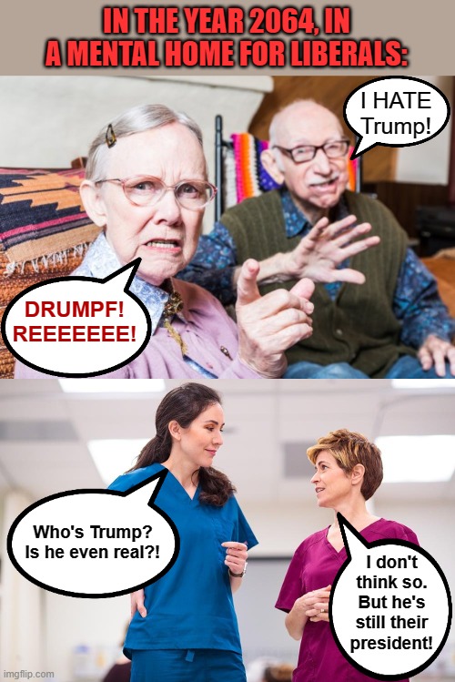 Don't let this happen to you! | IN THE YEAR 2064, IN A MENTAL HOME FOR LIBERALS:; I HATE Trump! DRUMPF!
REEEEEEE! Who's Trump?
Is he even real?! I don't think so.
But he's still their president! | image tagged in memes,trump,trump derangement syndrome,democrats,liberals,mental home | made w/ Imgflip meme maker