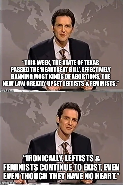 Abortion is not health insurance | “THIS WEEK, THE STATE OF TEXAS PASSED THE ‘HEARTBEAT BILL’, EFFECTIVELY BANNING MOST KINDS OF ABORTIONS. THE NEW LAW GREATLY UPSET LEFTISTS & FEMINISTS.”; “IRONICALLY, LEFTISTS & FEMINISTS CONTINUE TO EXIST, EVEN EVEN THOUGH THEY HAVE NO HEART.” | image tagged in abortion,leftists,feminists,heartbeat,texas,supreme court | made w/ Imgflip meme maker