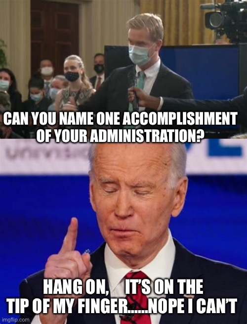 Zero accomplishments, worst is yet to come | CAN YOU NAME ONE ACCOMPLISHMENT OF YOUR ADMINISTRATION? HANG ON,     IT’S ON THE TIP OF MY FINGER......NOPE I CAN’T | image tagged in biden jokes,biden,sad joe biden,dementia,democrats | made w/ Imgflip meme maker